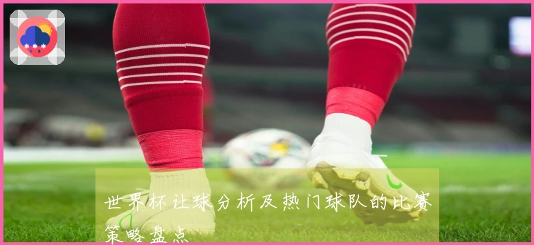 世界杯让球分析及热门球队的比赛策略盘点